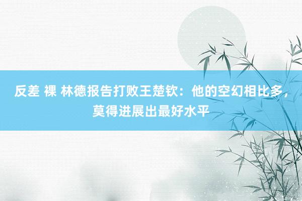 反差 裸 林德报告打败王楚钦：他的空幻相比多，莫得进展出最好水平