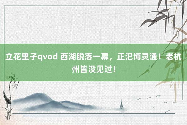 立花里子qvod 西湖脱落一幕，正汜博灵通！老杭州皆没见过！