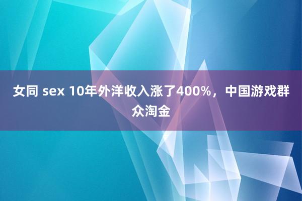 女同 sex 10年外洋收入涨了400%，中国游戏群众淘金