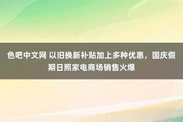 色吧中文网 以旧换新补贴加上多种优惠，国庆假期日照家电商场销售火爆