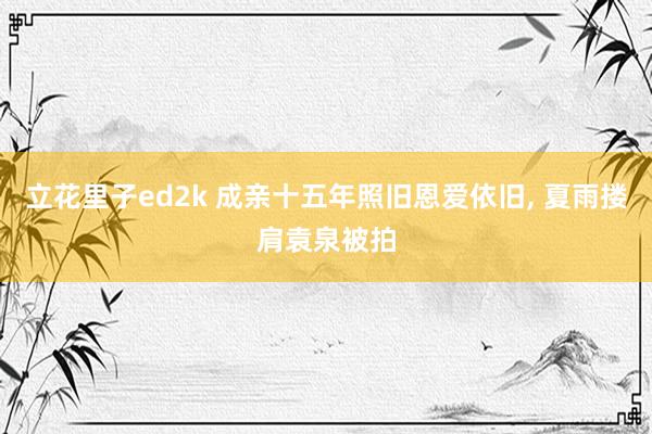 立花里子ed2k 成亲十五年照旧恩爱依旧， 夏雨搂肩袁泉被拍