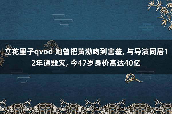 立花里子qvod 她曾把黄渤吻到害羞， 与导演同居12年遭毁灭， 今47岁身价高达40亿