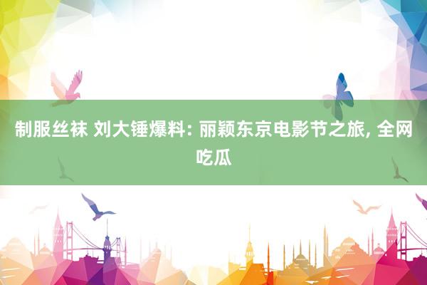 制服丝袜 刘大锤爆料: 丽颖东京电影节之旅， 全网吃瓜