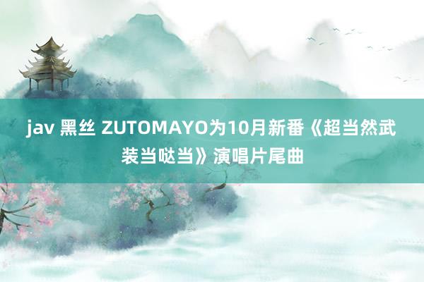 jav 黑丝 ZUTOMAYO为10月新番《超当然武装当哒当》演唱片尾曲