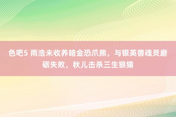 色吧5 雨浩未收养暗金恐爪熊，与银英兽魂灵磨砺失败，秋儿击杀三生狼猿