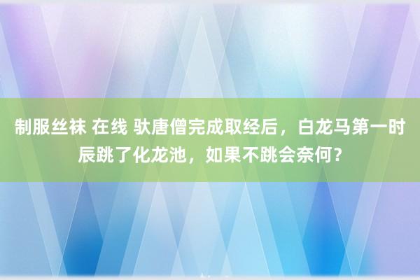 制服丝袜 在线 驮唐僧完成取经后，白龙马第一时辰跳了化龙池，如果不跳会奈何？