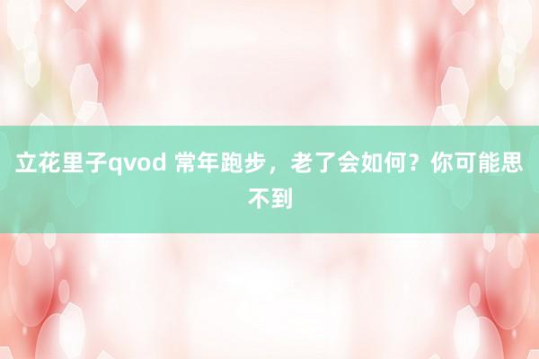 立花里子qvod 常年跑步，老了会如何？你可能思不到