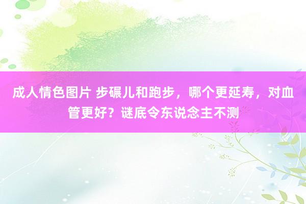 成人情色图片 步碾儿和跑步，哪个更延寿，对血管更好？谜底令东说念主不测