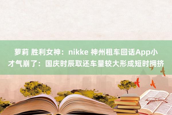 萝莉 胜利女神：nikke 神州租车回话App小才气崩了：国庆时辰取还车量较大形成短时拥挤