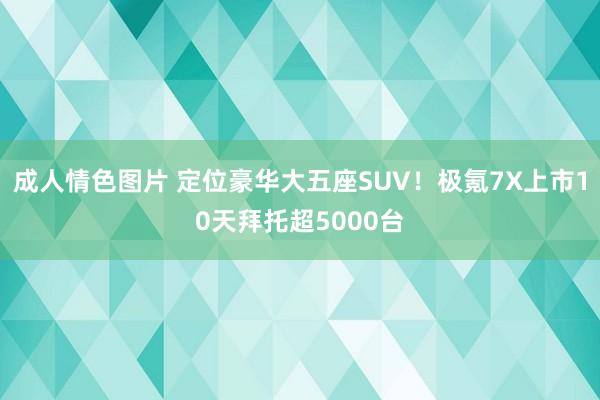 成人情色图片 定位豪华大五座SUV！极氪7X上市10天拜托超5000台