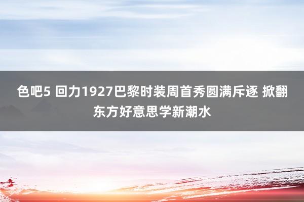 色吧5 回力1927巴黎时装周首秀圆满斥逐 掀翻东方好意思学新潮水