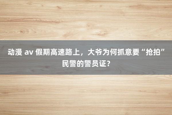 动漫 av 假期高速路上，大爷为何抓意要“抢拍”民警的警员证？