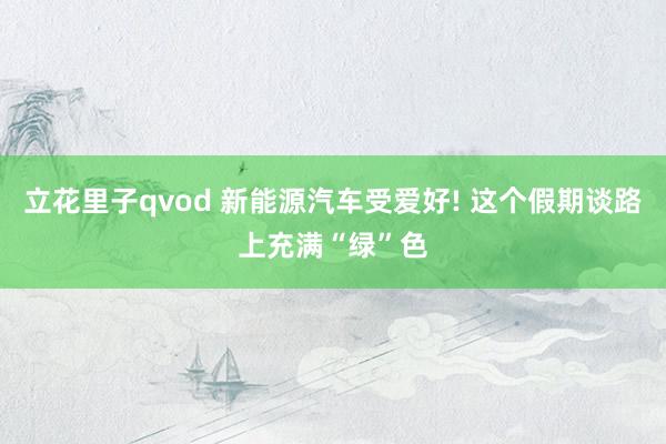 立花里子qvod 新能源汽车受爱好! 这个假期谈路上充满“绿”色