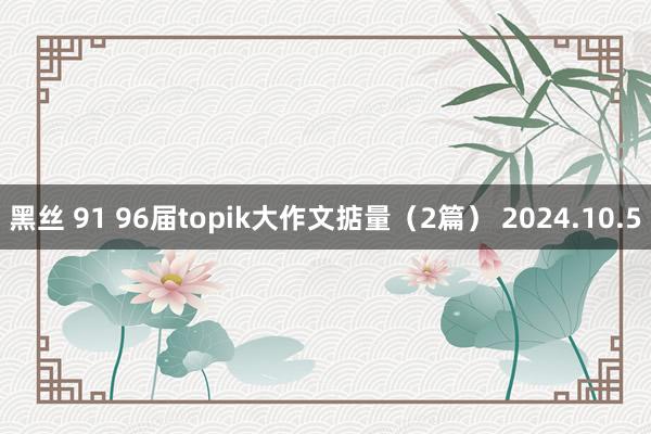 黑丝 91 96届topik大作文掂量（2篇） 2024.10.5