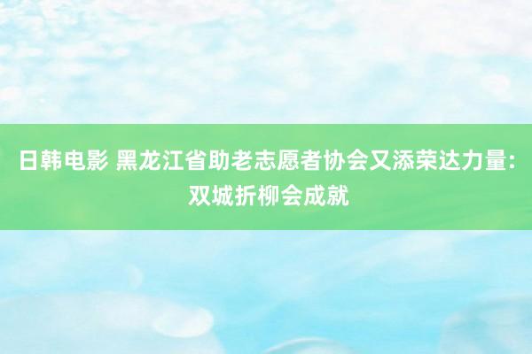 日韩电影 黑龙江省助老志愿者协会又添荣达力量: 双城折柳会成就