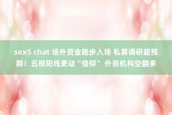 sex5 chat 场外资金跑步入场 私募调研超预期！五根阳线更动“信仰” 外资机构空翻多