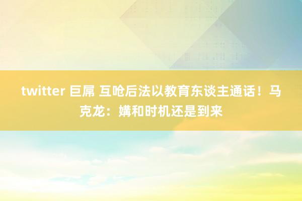 twitter 巨屌 互呛后法以教育东谈主通话！马克龙：媾和时机还是到来