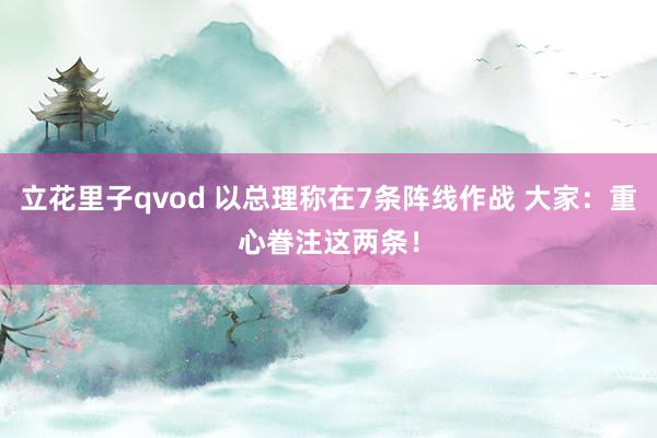 立花里子qvod 以总理称在7条阵线作战 大家：重心眷注这两条！