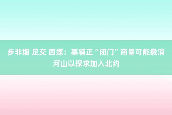 步非烟 足交 西媒：基辅正“闭门”商量可能撤消河山以探求加入北约