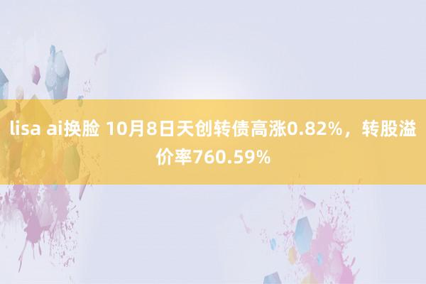 lisa ai换脸 10月8日天创转债高涨0.82%，转股溢价率760.59%