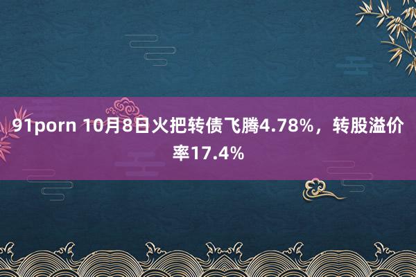 91porn 10月8日火把转债飞腾4.78%，转股溢价率17.4%