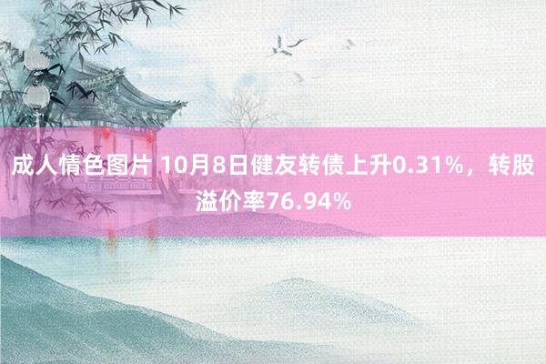 成人情色图片 10月8日健友转债上升0.31%，转股溢价率76.94%