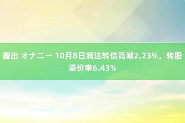 露出 オナニー 10月8日润达转债高潮2.23%，转股溢价率6.43%