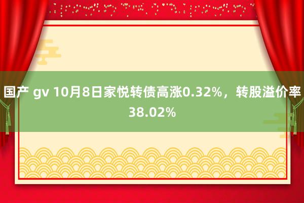 国产 gv 10月8日家悦转债高涨0.32%，转股溢价率38.02%