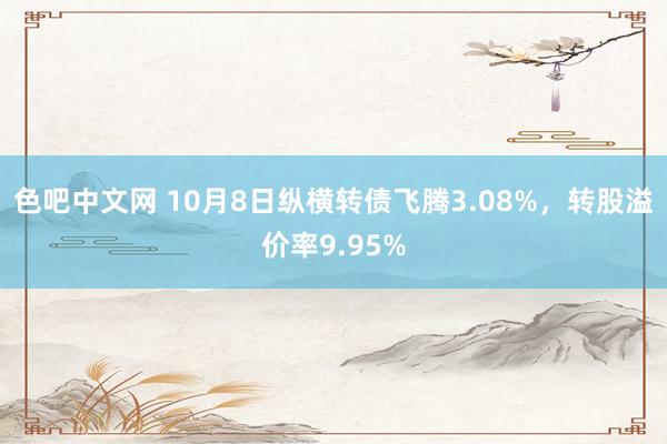 色吧中文网 10月8日纵横转债飞腾3.08%，转股溢价率9.95%