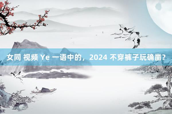 女同 视频 Ye 一语中的，2024 不穿裤子玩确凿？