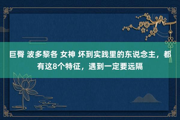 巨臀 波多黎各 女神 坏到实践里的东说念主，都有这8个特征，遇到一定要远隔