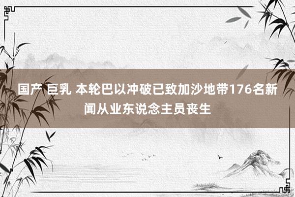 国产 巨乳 本轮巴以冲破已致加沙地带176名新闻从业东说念主员丧生