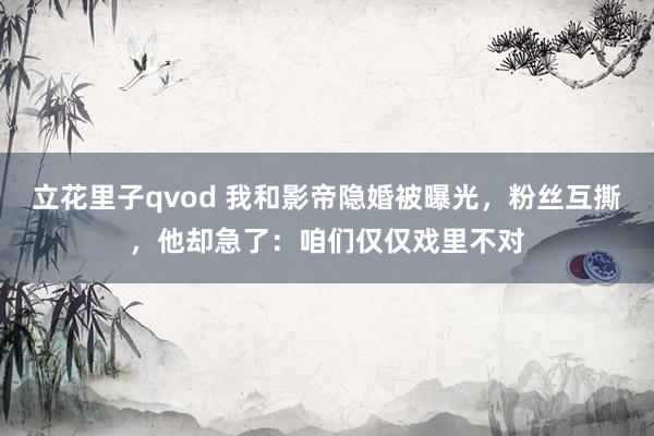 立花里子qvod 我和影帝隐婚被曝光，粉丝互撕，他却急了：咱们仅仅戏里不对