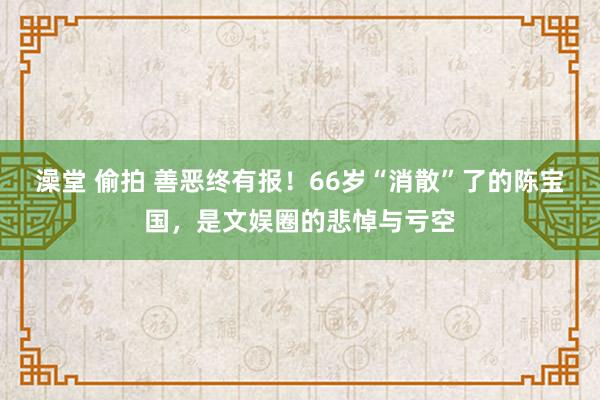 澡堂 偷拍 善恶终有报！66岁“消散”了的陈宝国，是文娱圈的悲悼与亏空