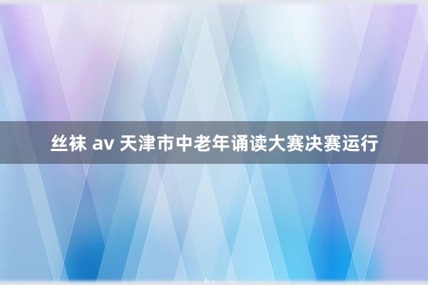 丝袜 av 天津市中老年诵读大赛决赛运行