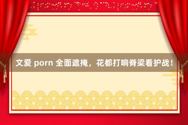 文爱 porn 全面遮掩，花都打响脊梁看护战！