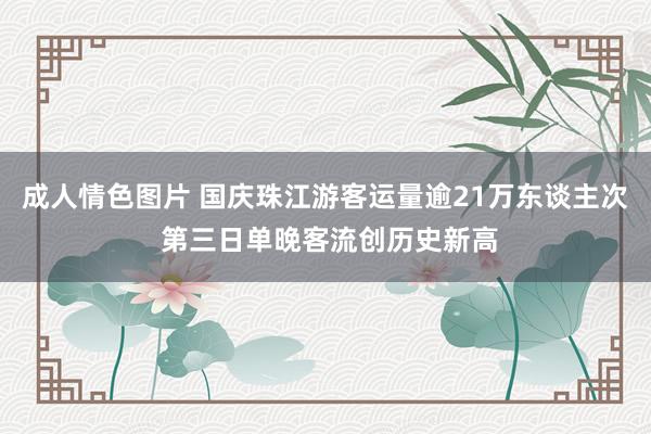 成人情色图片 国庆珠江游客运量逾21万东谈主次 第三日单晚客流创历史新高