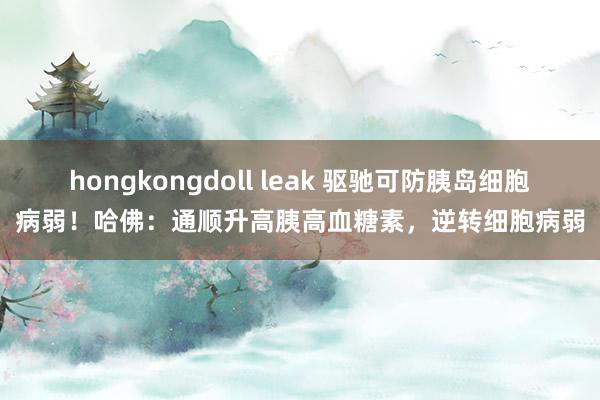 hongkongdoll leak 驱驰可防胰岛细胞病弱！哈佛：通顺升高胰高血糖素，逆转细胞病弱