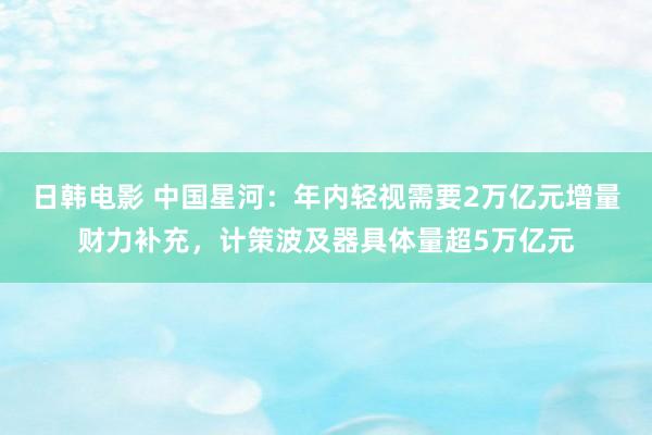 日韩电影 中国星河：年内轻视需要2万亿元增量财力补充，计策波及器具体量超5万亿元