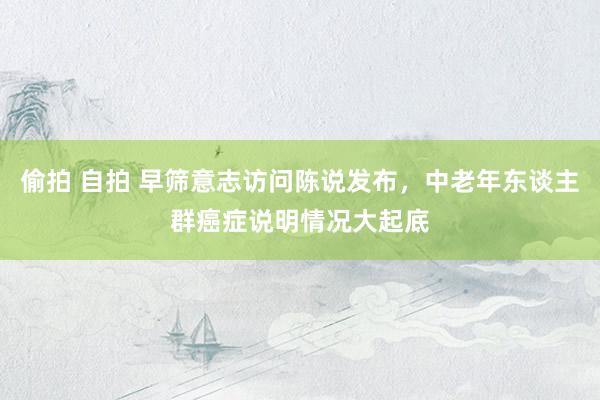 偷拍 自拍 早筛意志访问陈说发布，中老年东谈主群癌症说明情况大起底