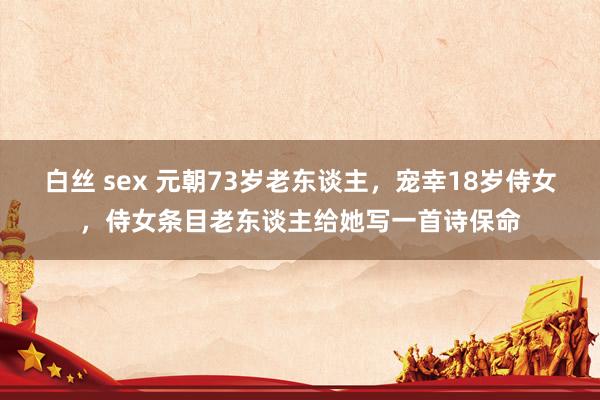 白丝 sex 元朝73岁老东谈主，宠幸18岁侍女，侍女条目老东谈主给她写一首诗保命