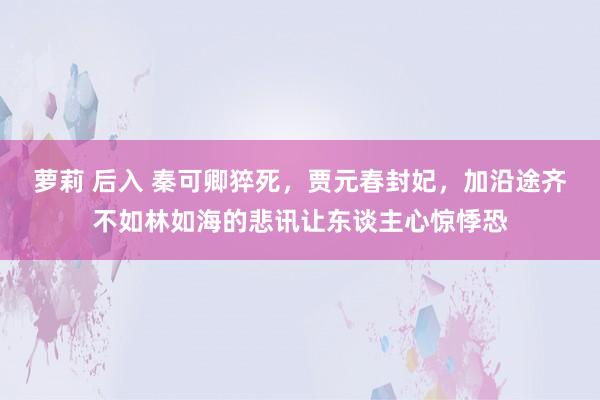 萝莉 后入 秦可卿猝死，贾元春封妃，加沿途齐不如林如海的悲讯让东谈主心惊悸恐