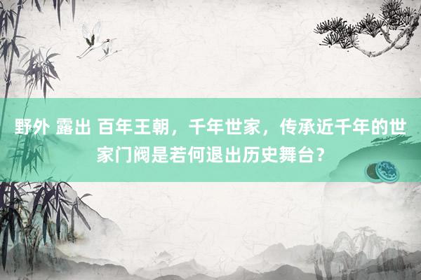 野外 露出 百年王朝，千年世家，传承近千年的世家门阀是若何退出历史舞台？