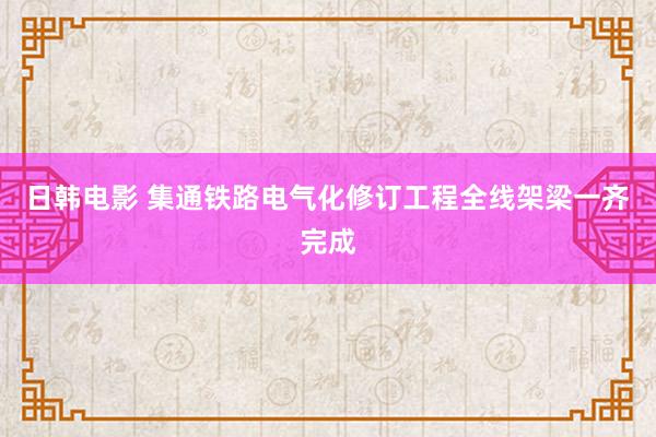 日韩电影 集通铁路电气化修订工程全线架梁一齐完成