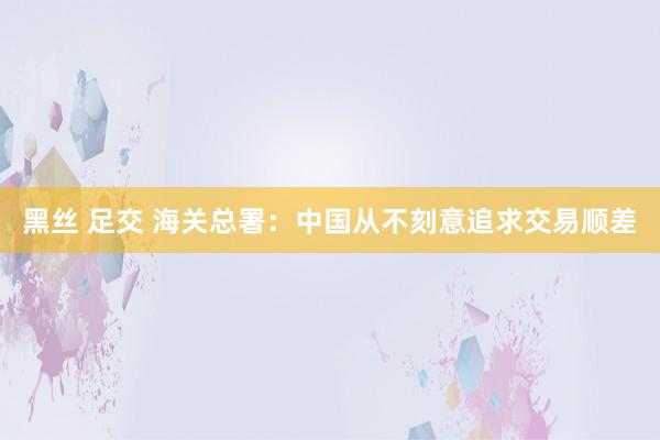 黑丝 足交 海关总署：中国从不刻意追求交易顺差