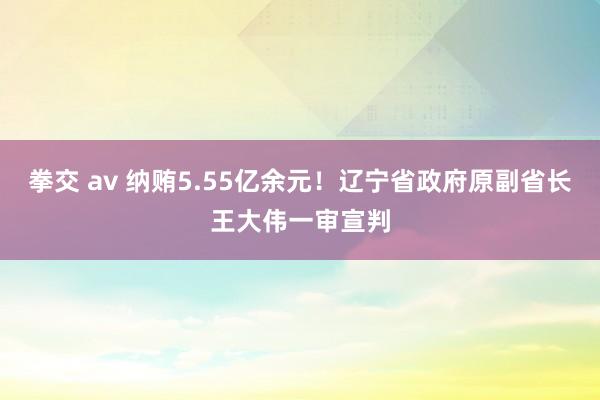 拳交 av 纳贿5.55亿余元！辽宁省政府原副省长王大伟一审宣判