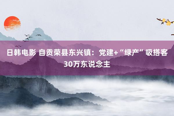 日韩电影 自贡荣县东兴镇：党建+“绿产”吸搭客30万东说念主