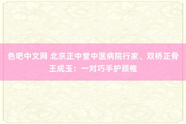 色吧中文网 北京正中堂中医病院行家、双桥正骨王成玉：一对巧手护颈椎