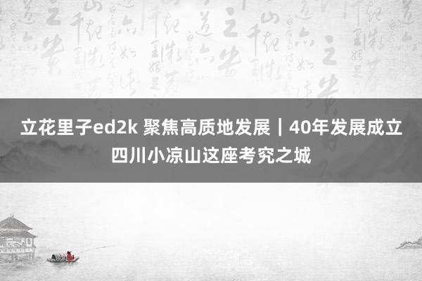 立花里子ed2k 聚焦高质地发展｜40年发展成立四川小凉山这座考究之城