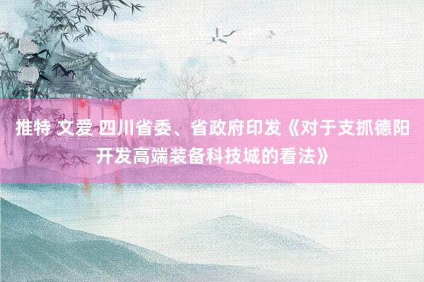 推特 文爱 四川省委、省政府印发《对于支抓德阳开发高端装备科技城的看法》